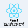 【React】「npx create-react-app」で作成されるフォルダやファイルを解説！