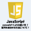 【JavaScript】配列を結合する方法！concatメソッドの使い方！