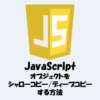 JavaScriptでオブジェクトをシャローコピー・ディープコピーする方法！