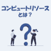コンピュートリソースとは？「意味」や「種類」をわかりやすく解説！